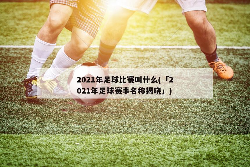 2021年足球比赛叫什么(「2021年足球赛事名称揭晓」)