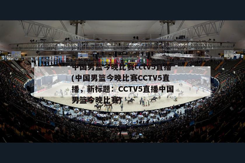 中国男篮今晚比赛cctv5直播(中国男篮今晚比赛CCTV5直播，新标题：CCTV5直播中国男篮今晚比赛)