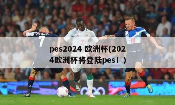 pes2024 欧洲杯(2024欧洲杯将登陆pes！)